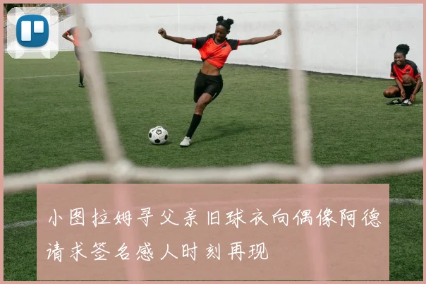小图拉姆寻父亲旧球衣向偶像阿德请求签名感人时刻再现