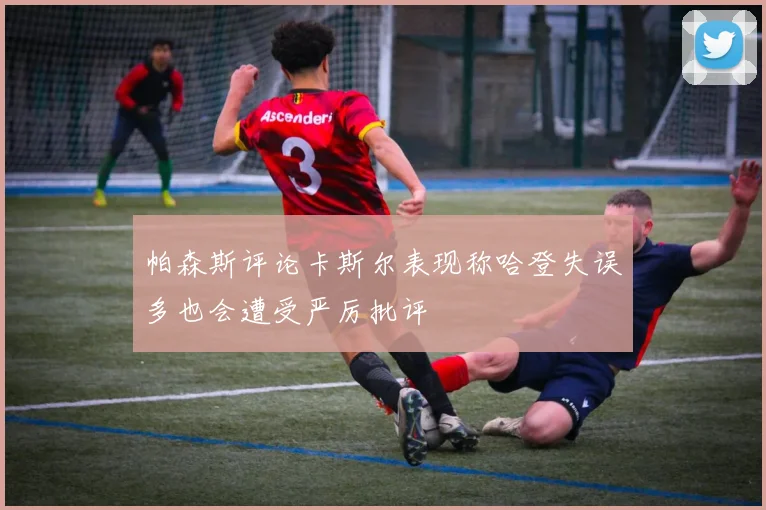帕森斯评论卡斯尔表现称哈登失误多也会遭受严厉批评