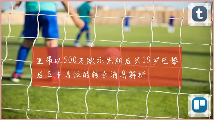 里昂以500万欧元先租后买19岁巴黎后卫卡马拉的转会消息解析