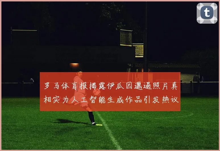 罗马体育报揭露伊瓜因邋遢照片真相实为人工智能生成作品引发热议