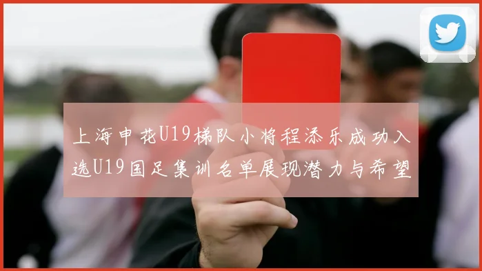 上海申花U19梯队小将程添乐成功入选U19国足集训名单展现潜力与希望