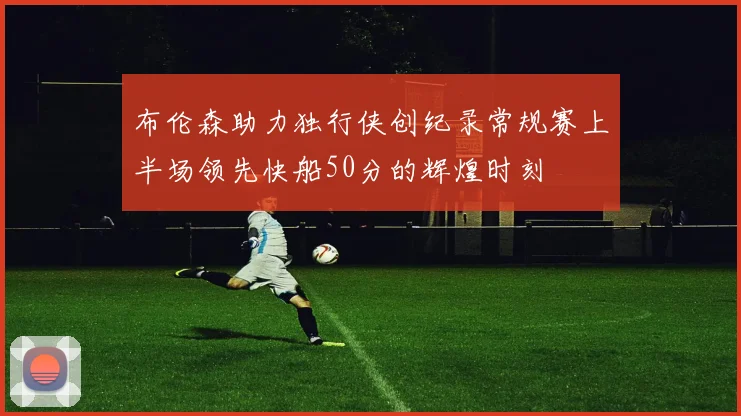 布伦森助力独行侠创纪录常规赛上半场领先快船50分的辉煌时刻