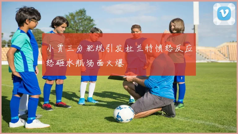 小贾三分犯规引发杜兰特愤怒反应怒砸水瓶场面火爆