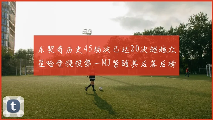 东契奇历史45场次已达20次超越众星哈登现役第一MJ紧随其后落后榜首100场