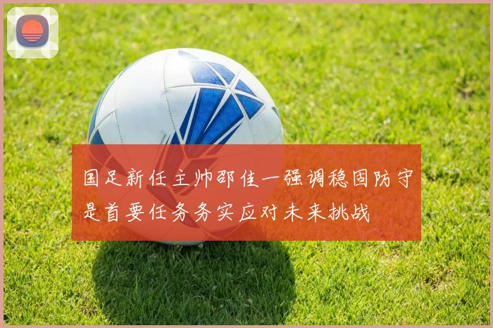 国足新任主帅邵佳一强调稳固防守是首要任务务实应对未来挑战