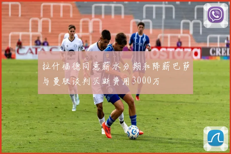 拉什福德同意薪水分期和降薪巴萨与曼联谈判买断费用3000万