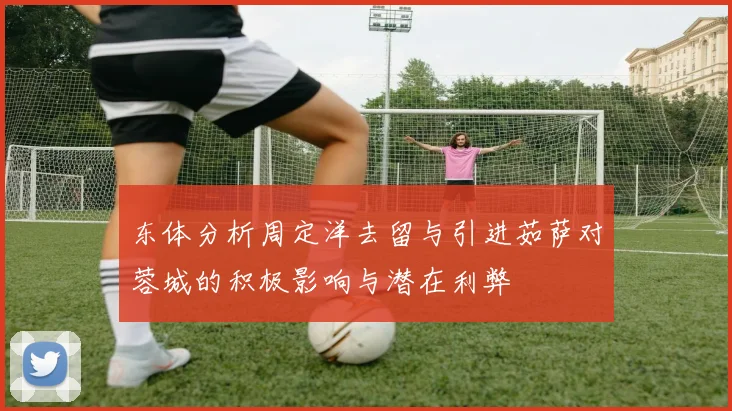 东体分析周定洋去留与引进茹萨对蓉城的积极影响与潜在利弊