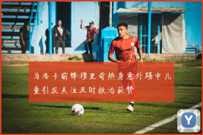 马洛卡前锋穆里奇热身意外踢中儿童引发关注及时救治获赞