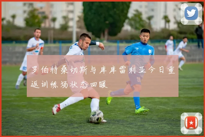 罗伯特桑切斯与库库雷利亚今日重返训练场状态回暖