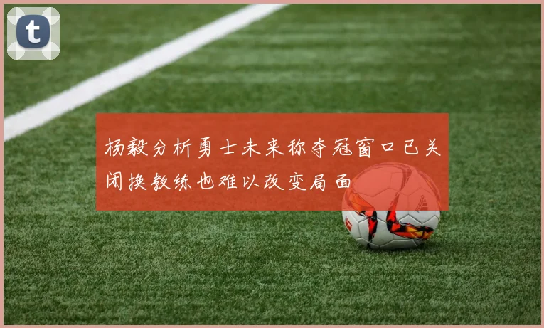 杨毅分析勇士未来称夺冠窗口已关闭换教练也难以改变局面