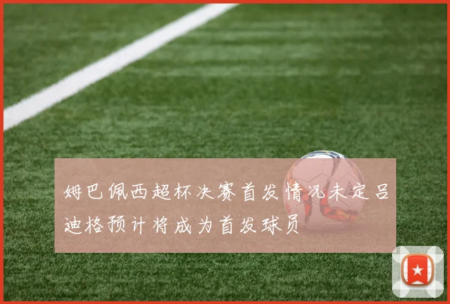 姆巴佩西超杯决赛首发情况未定吕迪格预计将成为首发球员
