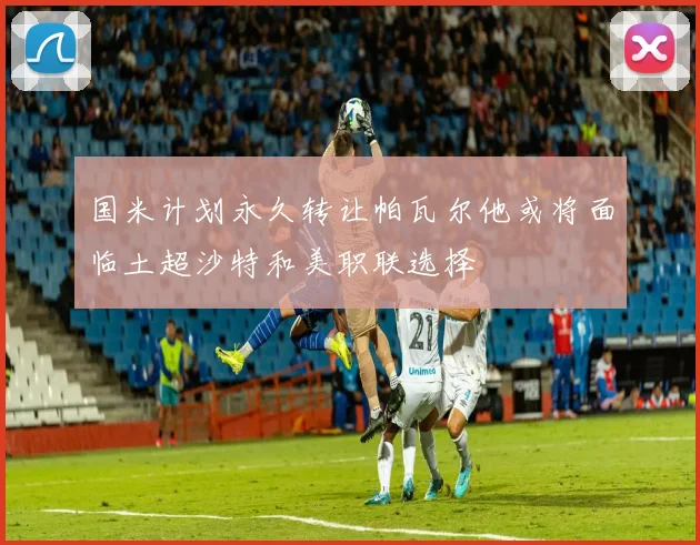 国米计划永久转让帕瓦尔他或将面临土超沙特和美职联选择