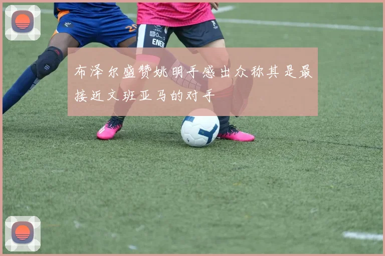 布泽尔盛赞姚明手感出众称其是最接近文班亚马的对手