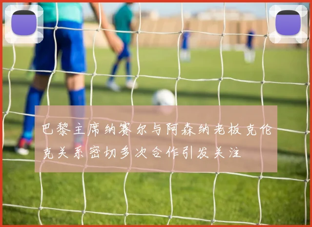 巴黎主席纳赛尔与阿森纳老板克伦克关系密切多次合作引发关注
