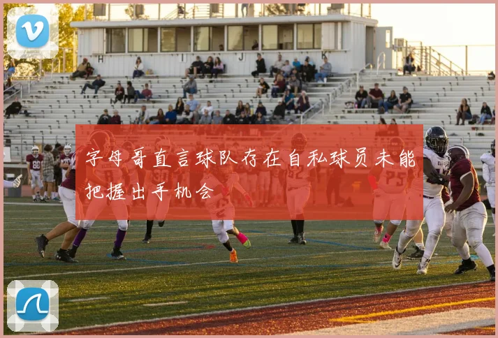 字母哥直言球队存在自私球员未能把握出手机会