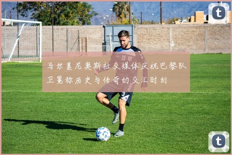 马尔基尼奥斯社交媒体庆祝巴黎队卫冕称历史与传奇的交汇时刻