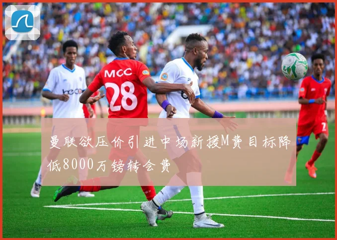 曼联欲压价引进中场新援M费目标降低8000万镑转会费