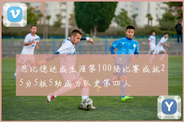 恩比德达成生涯第100场比赛成就25分5板5助成为队史第四人