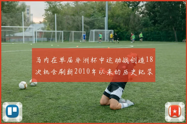 马内在单届非洲杯中运动战创造18次机会刷新2010年以来的历史纪录