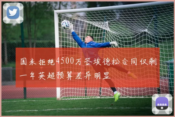 国米拒绝4500万签埃德松合同仅剩一年英超预算差异明显