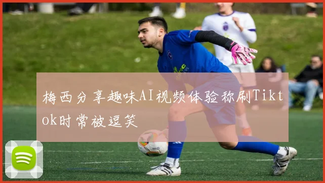 梅西分享趣味AI视频体验称刷Tiktok时常被逗笑