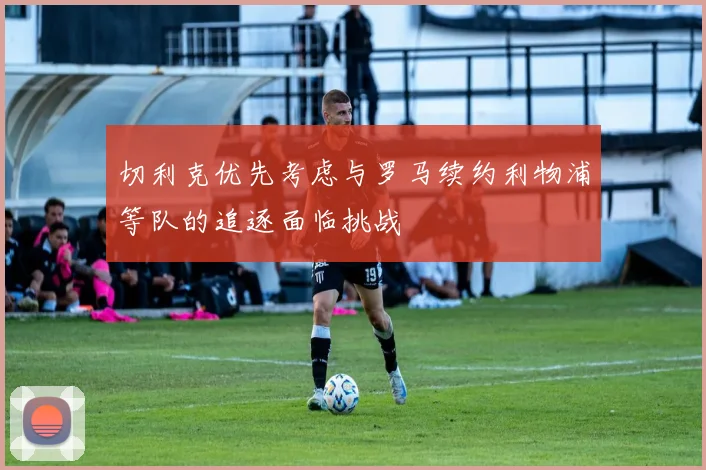 切利克优先考虑与罗马续约利物浦等队的追逐面临挑战