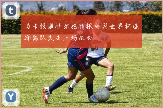 马卡报道特尔施特根或因世界杯选择离队失去上场机会
