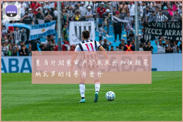 皇马计划重审卢宁未来并加快新星纳瓦罗的培养与晋升