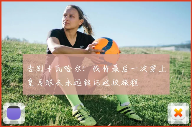 告别卡瓦哈尔：我将最后一次穿上皇马球衣永远铭记这段旅程