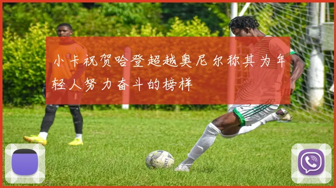 小卡祝贺哈登超越奥尼尔称其为年轻人努力奋斗的榜样